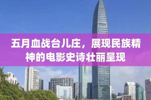 五月血战台儿庄，展现民族精神的电影史诗壮丽呈现