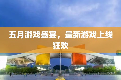 五月游戏盛宴，最新游戏上线狂欢
