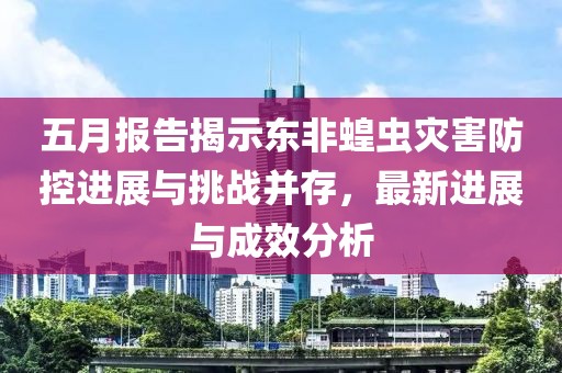 五月报告揭示东非蝗虫灾害防控进展与挑战并存，最新进展与成效分析