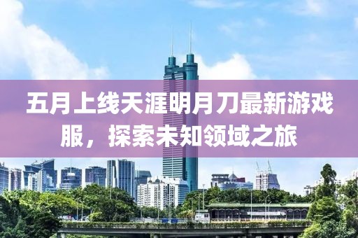 五月上线天涯明月刀最新游戏服，探索未知领域之旅