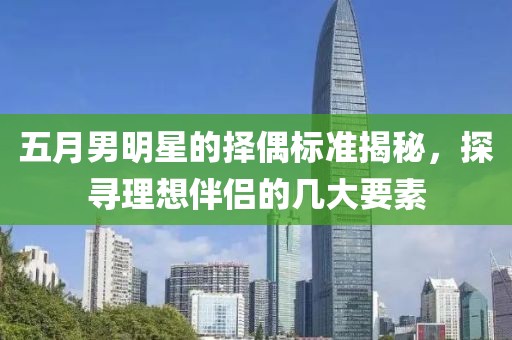 五月男明星的择偶标准揭秘，探寻理想伴侣的几大要素