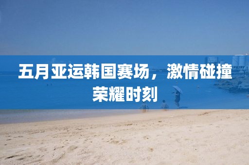 五月亚运韩国赛场，激情碰撞荣耀时刻
