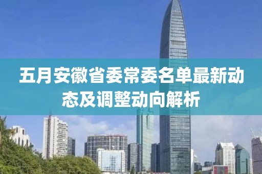 五月安徽省委常委名单最新动态及调整动向解析