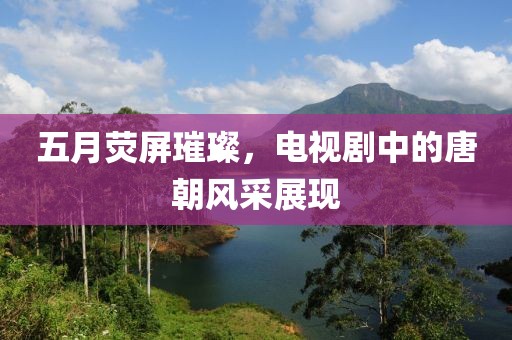 五月荧屏璀璨，电视剧中的唐朝风采展现