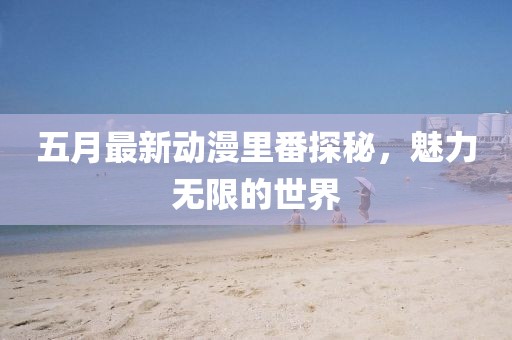 五月最新动漫里番探秘，魅力无限的世界