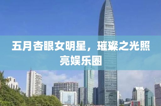 五月杏眼女明星，璀璨之光照亮娱乐圈