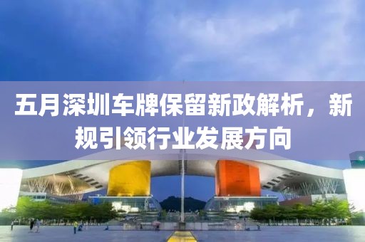 五月深圳车牌保留新政解析，新规引领行业发展方向