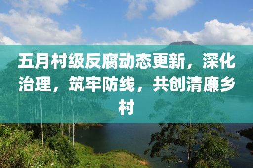 五月村级反腐动态更新，深化治理，筑牢防线，共创清廉乡村