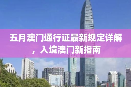 五月澳门通行证最新规定详解，入境澳门新指南