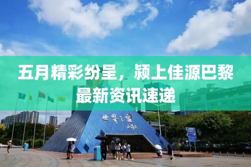 五月精彩纷呈，颍上佳源巴黎最新资讯速递