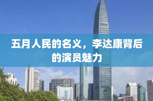 五月人民的名义，李达康背后的演员魅力
