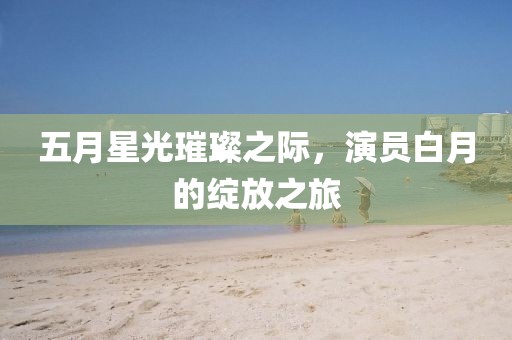 五月星光璀璨之际，演员白月的绽放之旅