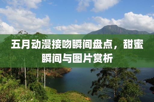 五月动漫接吻瞬间盘点，甜蜜瞬间与图片赏析