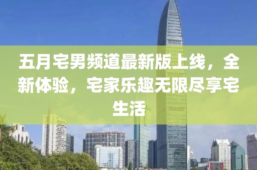 五月宅男频道最新版上线，全新体验，宅家乐趣无限尽享宅生活