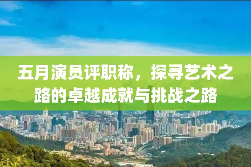 五月演员评职称，探寻艺术之路的卓越成就与挑战之路