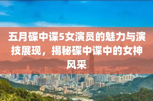 五月碟中谍5女演员的魅力与演技展现，揭秘碟中谍中的女神风采