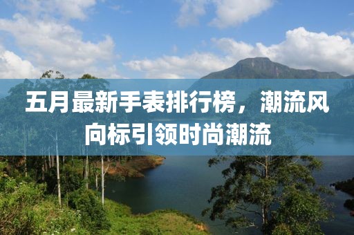 五月最新手表排行榜，潮流风向标引领时尚潮流