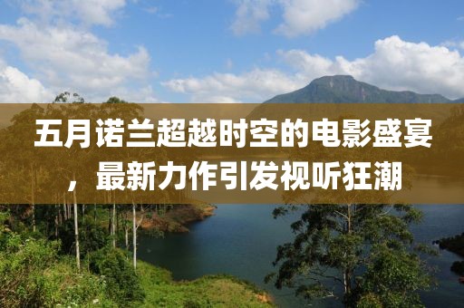 五月诺兰超越时空的电影盛宴，最新力作引发视听狂潮