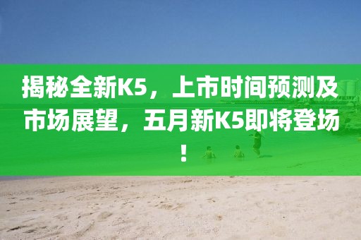 揭秘全新K5，上市时间预测及市场展望，五月新K5即将登场！