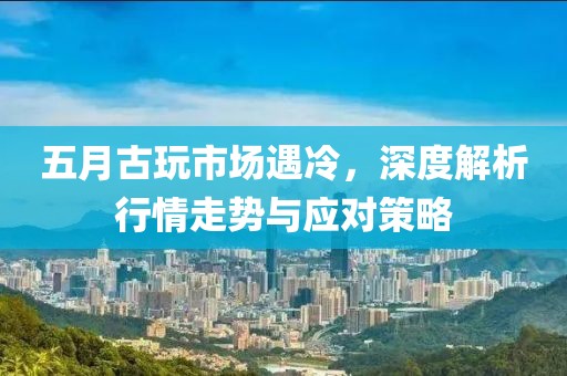 五月古玩市场遇冷，深度解析行情走势与应对策略
