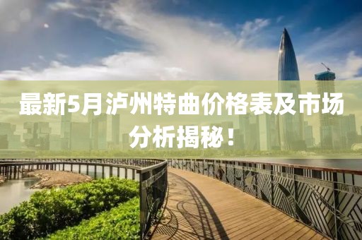 最新5月泸州特曲价格表及市场分析揭秘！