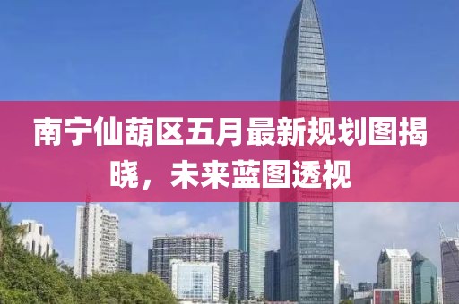 南宁仙葫区五月最新规划图揭晓，未来蓝图透视
