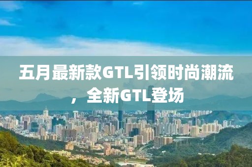五月最新款GTL引领时尚潮流，全新GTL登场