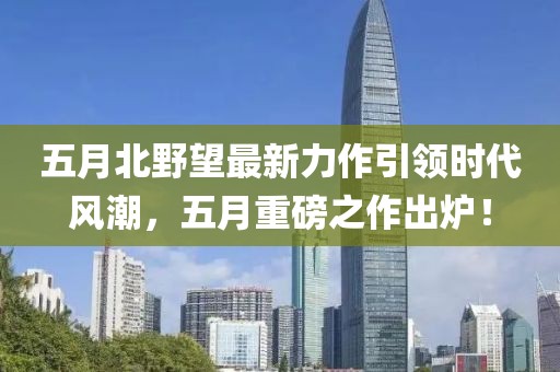 五月北野望最新力作引领时代风潮，五月重磅之作出炉！