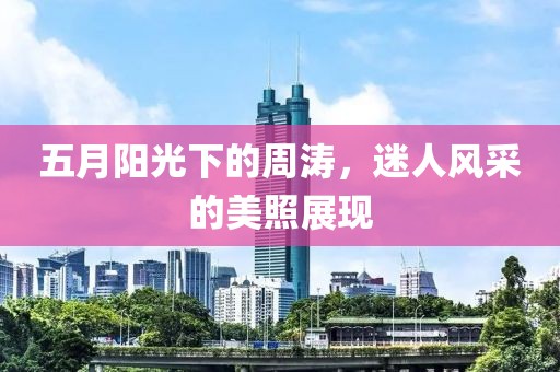 五月阳光下的周涛，迷人风采的美照展现