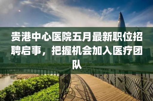 贵港中心医院五月最新职位招聘启事，把握机会加入医疗团队