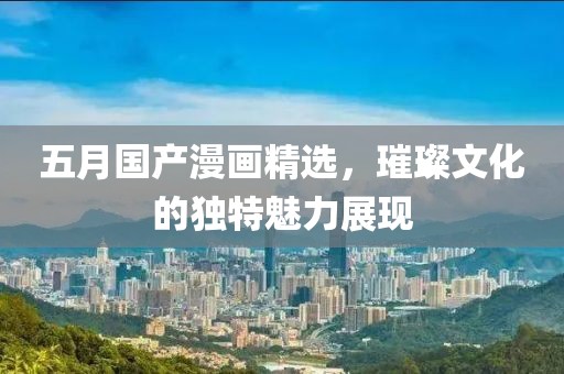 五月国产漫画精选，璀璨文化的独特魅力展现