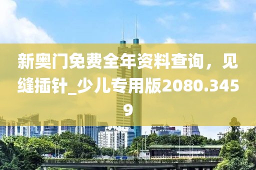 新奥门免费全年资料查询，见缝插针_少儿专用版2080.3459