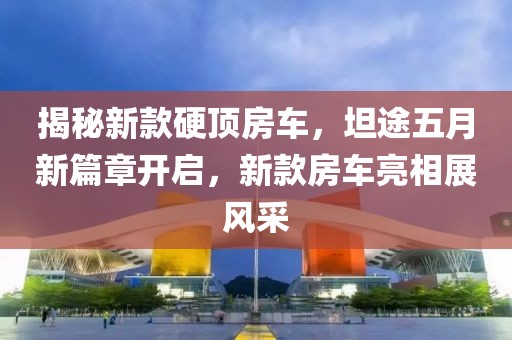 揭秘新款硬顶房车，坦途五月新篇章开启，新款房车亮相展风采