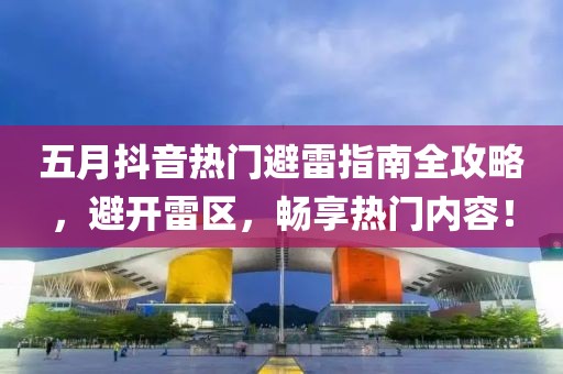 五月抖音热门避雷指南全攻略，避开雷区，畅享热门内容！