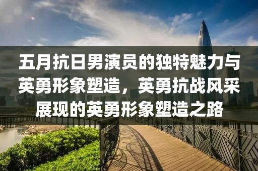 五月抗日男演员的独特魅力与英勇形象塑造，英勇抗战风采展现的英勇形象塑造之路