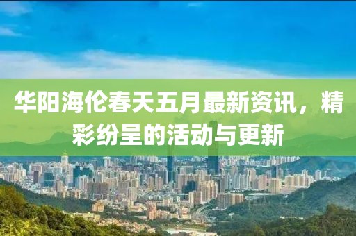 华阳海伦春天五月最新资讯，精彩纷呈的活动与更新