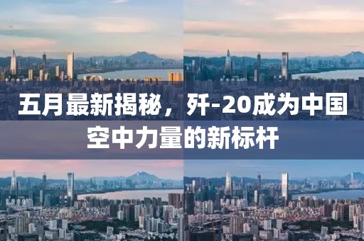五月最新揭秘，歼-20成为中国空中力量的新标杆