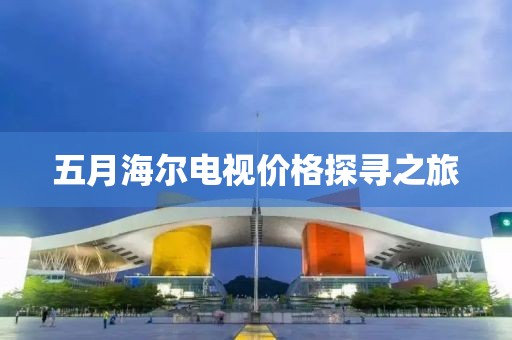 五月海尔电视价格探寻之旅