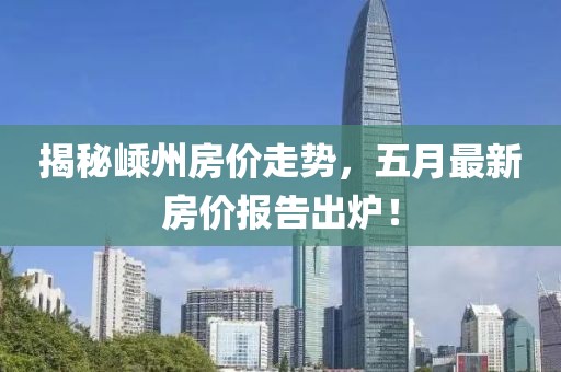 揭秘嵊州房价走势，五月最新房价报告出炉！