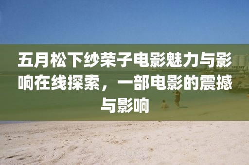五月松下纱荣子电影魅力与影响在线探索，一部电影的震撼与影响