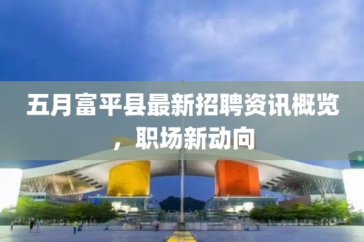 五月富平县最新招聘资讯概览，职场新动向
