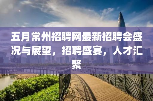 五月常州招聘网最新招聘会盛况与展望，招聘盛宴，人才汇聚