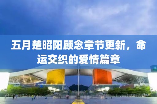 五月楚昭阳顾念章节更新，命运交织的爱情篇章