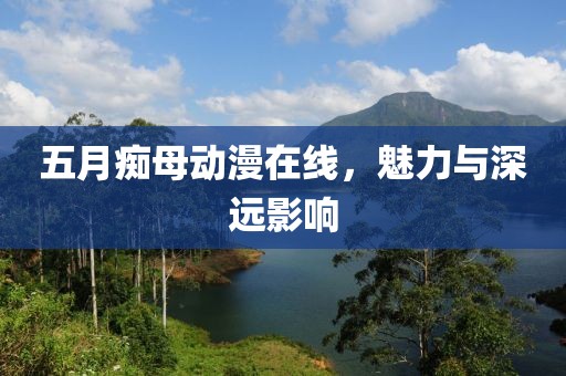 五月痴母动漫在线，魅力与深远影响