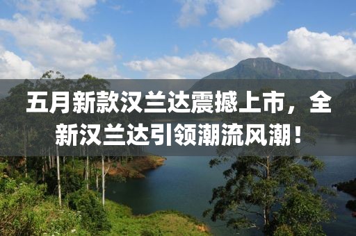 五月新款汉兰达震撼上市，全新汉兰达引领潮流风潮！