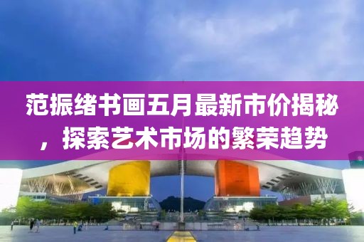 范振绪书画五月最新市价揭秘，探索艺术市场的繁荣趋势