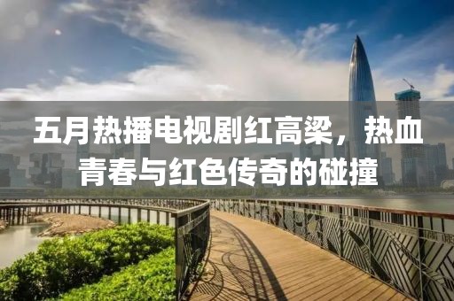 五月热播电视剧红高梁，热血青春与红色传奇的碰撞