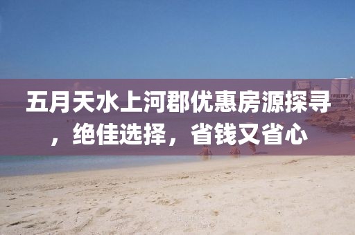 五月天水上河郡优惠房源探寻，绝佳选择，省钱又省心