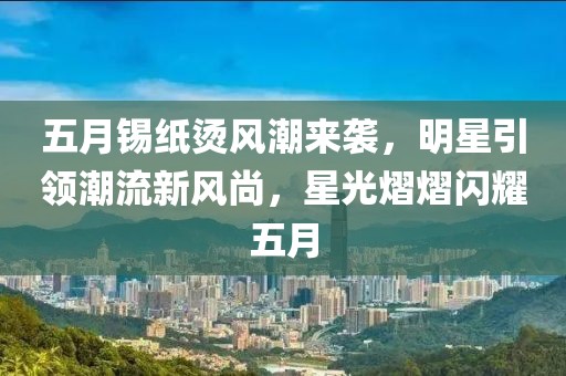 五月锡纸烫风潮来袭，明星引领潮流新风尚，星光熠熠闪耀五月