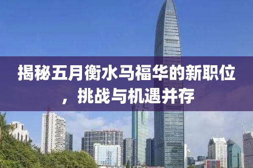 揭秘五月衡水马福华的新职位，挑战与机遇并存